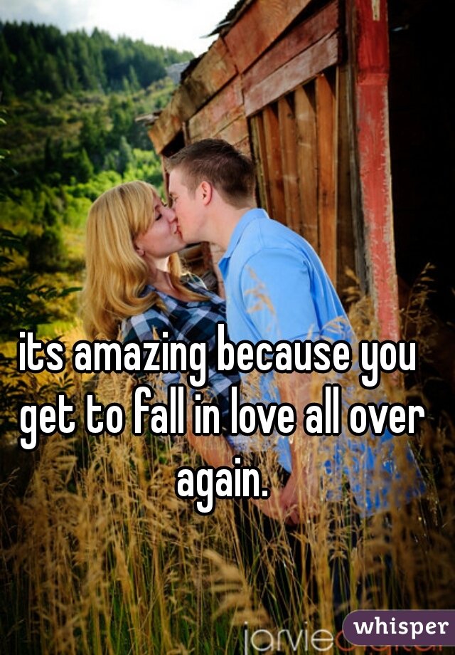 its amazing because you get to fall in love all over again.