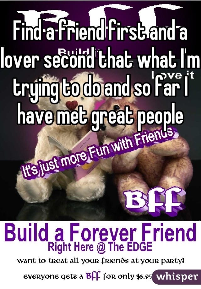 Find a friend first and a lover second that what I'm trying to do and so far I have met great people