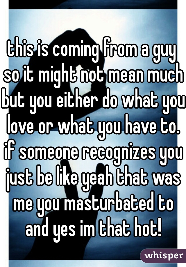 this is coming from a guy so it might not mean much but you either do what you love or what you have to. if someone recognizes you just be like yeah that was me you masturbated to and yes im that hot!