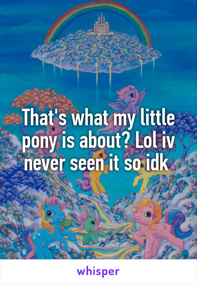 That's what my little pony is about? Lol iv never seen it so idk 