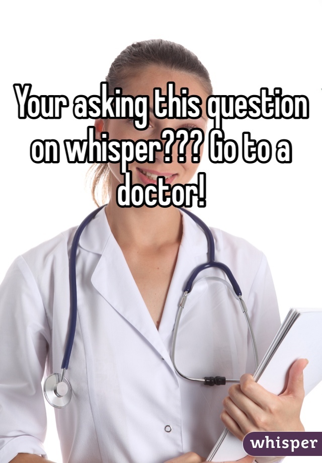 Your asking this question on whisper??? Go to a doctor!