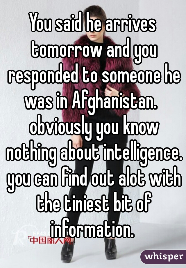 You said he arrives tomorrow and you responded to someone he was in Afghanistan.   obviously you know nothing about intelligence. you can find out alot with the tiniest bit of information. 
