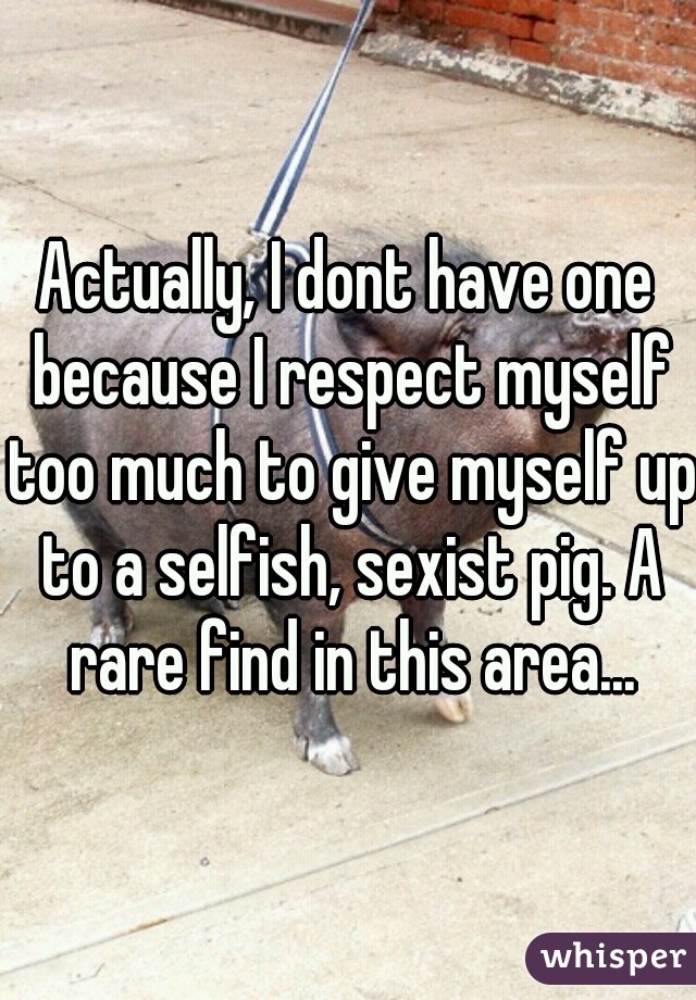 Actually, I dont have one because I respect myself too much to give myself up to a selfish, sexist pig. A rare find in this area...