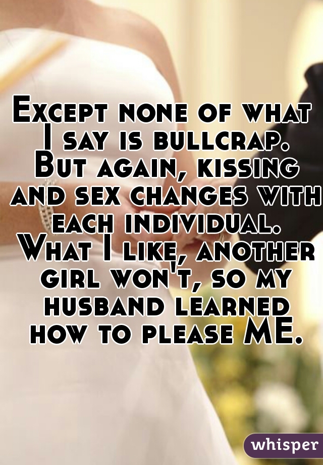 Except none of what I say is bullcrap. But again, kissing and sex changes with each individual. What I like, another girl won't, so my husband learned how to please ME.