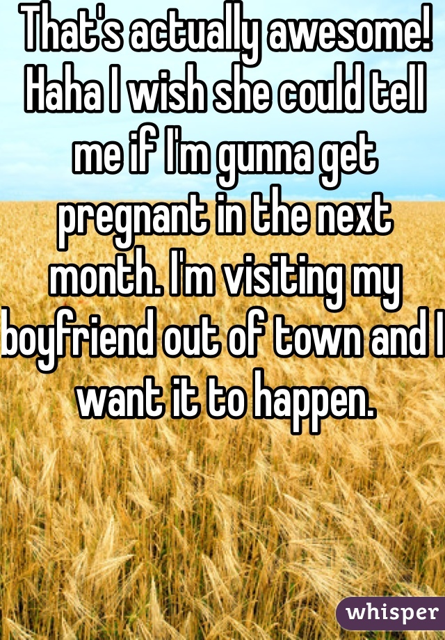 That's actually awesome! Haha I wish she could tell me if I'm gunna get pregnant in the next month. I'm visiting my boyfriend out of town and I want it to happen.