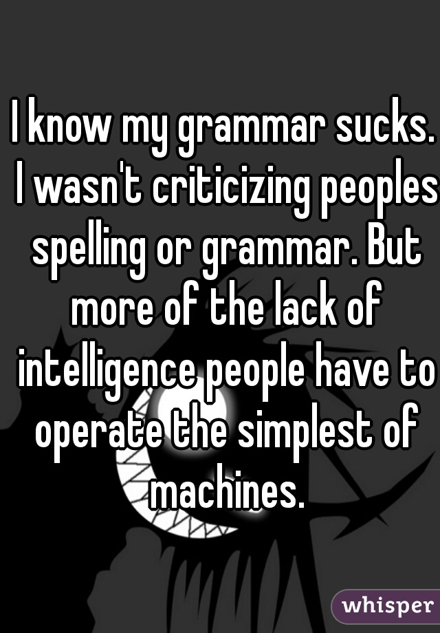 I know my grammar sucks. I wasn't criticizing peoples spelling or grammar. But more of the lack of intelligence people have to operate the simplest of machines.