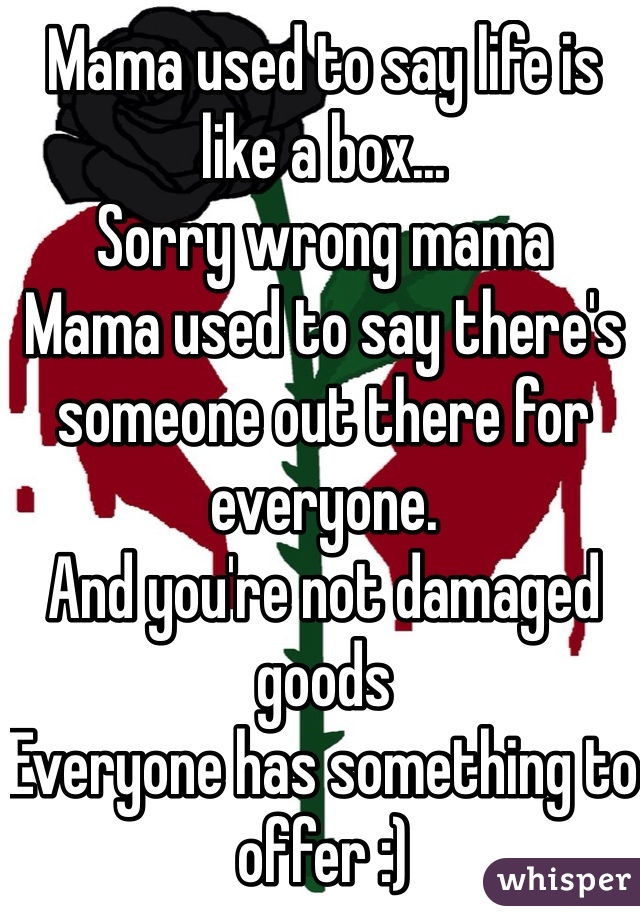 Mama used to say life is like a box...
Sorry wrong mama
Mama used to say there's someone out there for everyone. 
And you're not damaged goods
Everyone has something to offer :)