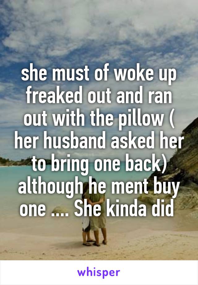 she must of woke up freaked out and ran out with the pillow ( her husband asked her to bring one back) although he ment buy one .... She kinda did 