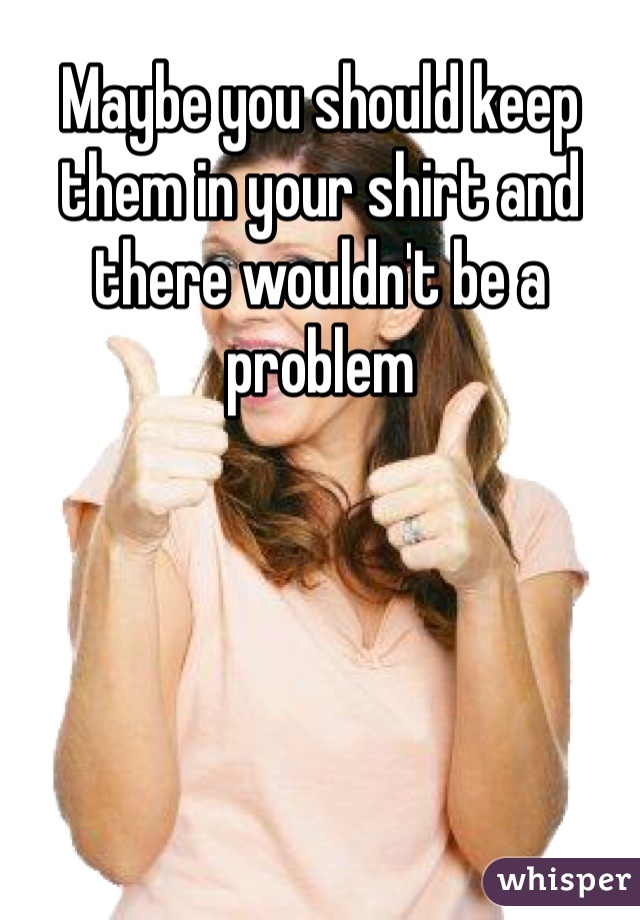 Maybe you should keep them in your shirt and there wouldn't be a problem 