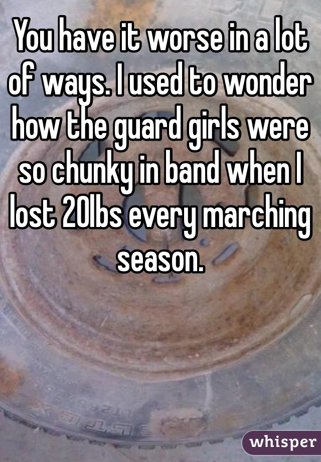 You have it worse in a lot of ways. I used to wonder how the guard girls were so chunky in band when I lost 20lbs every marching season.