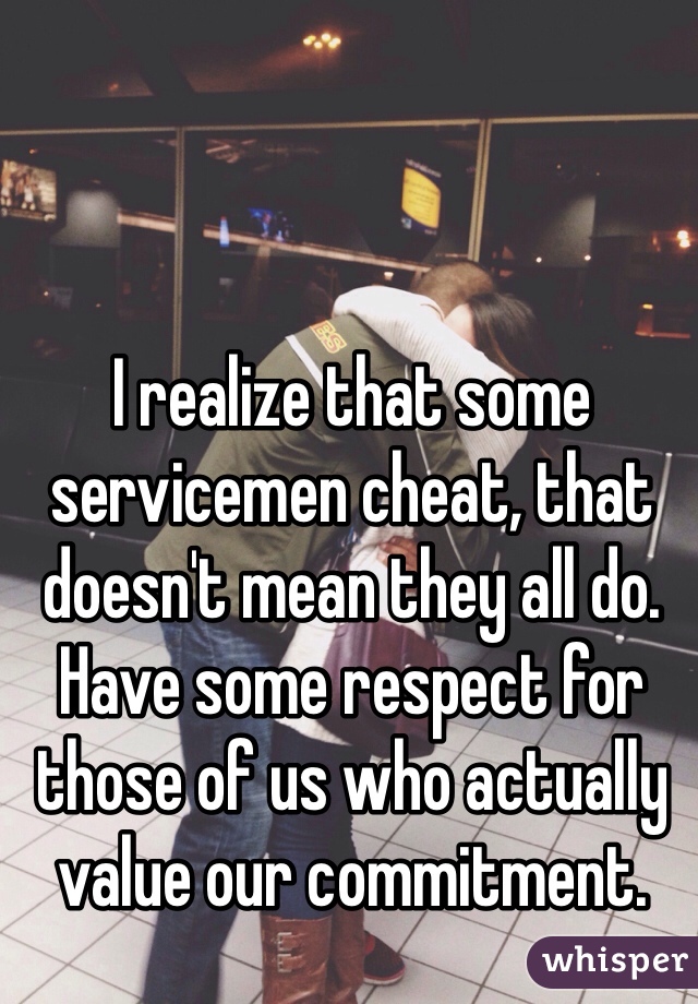 I realize that some servicemen cheat, that doesn't mean they all do. Have some respect for those of us who actually value our commitment. 