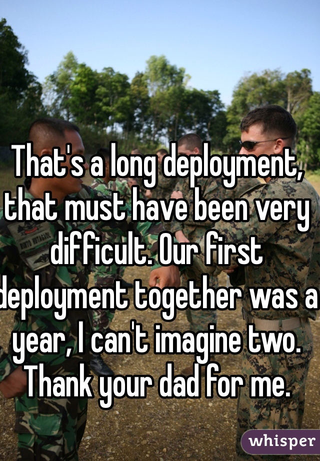 That's a long deployment, that must have been very difficult. Our first deployment together was a year, I can't imagine two. Thank your dad for me. 