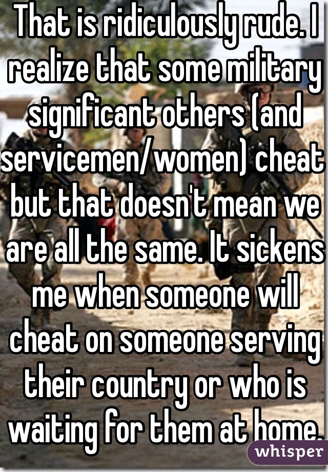 That is ridiculously rude. I realize that some military significant others (and servicemen/women) cheat but that doesn't mean we are all the same. It sickens me when someone will cheat on someone serving their country or who is waiting for them at home. Shame on you for your disrespect. 