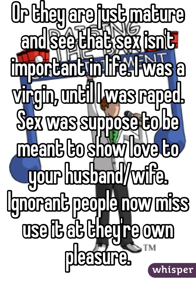 Or they are just mature and see that sex isn't important in life. I was a virgin, until I was raped. Sex was suppose to be meant to show love to your husband/wife. Ignorant people now miss use it at they're own pleasure.