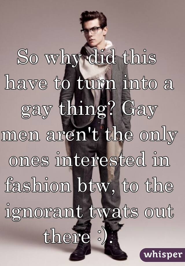 So why did this have to turn into a gay thing? Gay men aren't the only ones interested in fashion btw, to the ignorant twats out there :).    