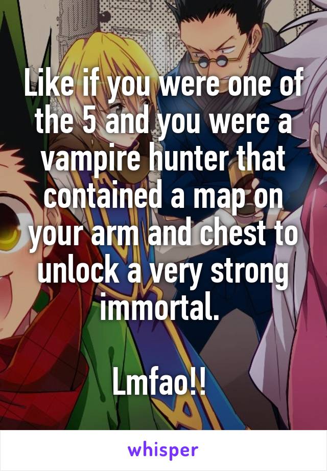 Like if you were one of the 5 and you were a vampire hunter that contained a map on your arm and chest to unlock a very strong immortal. 

Lmfao!! 