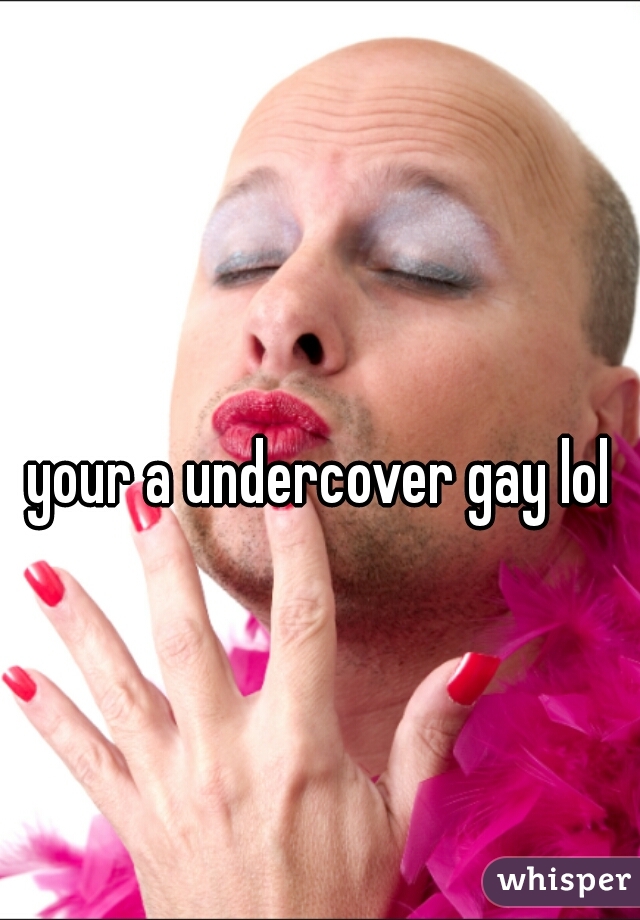 your a undercover gay lol