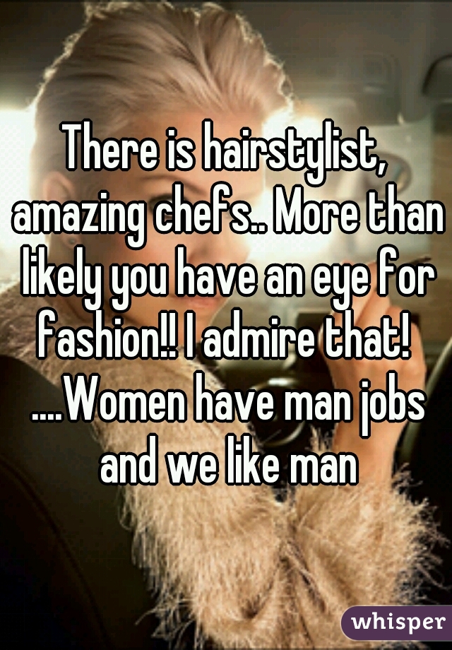 There is hairstylist, amazing chefs.. More than likely you have an eye for fashion!! I admire that!  ....Women have man jobs and we like man