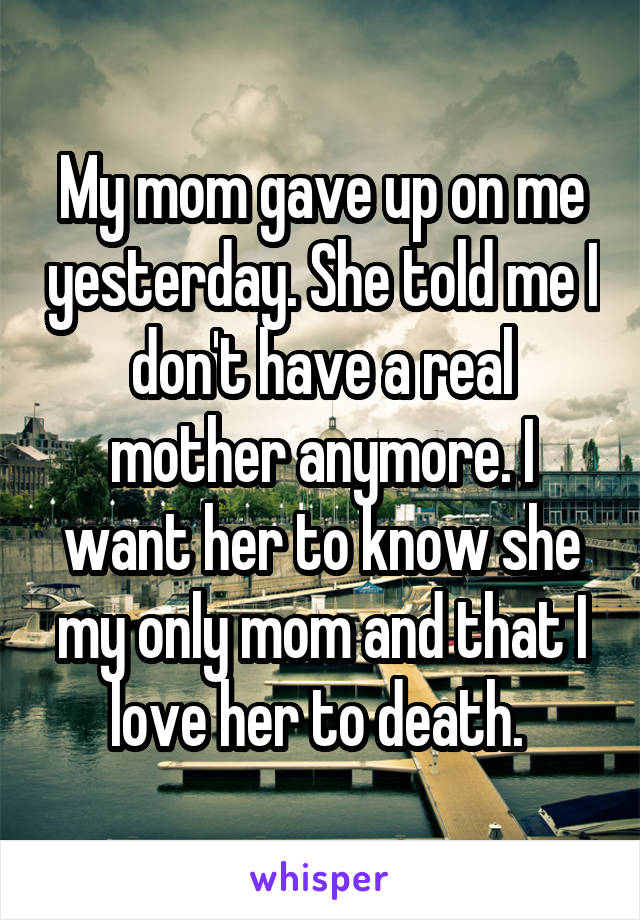 My mom gave up on me yesterday. She told me I don't have a real mother anymore. I want her to know she my only mom and that I love her to death. 