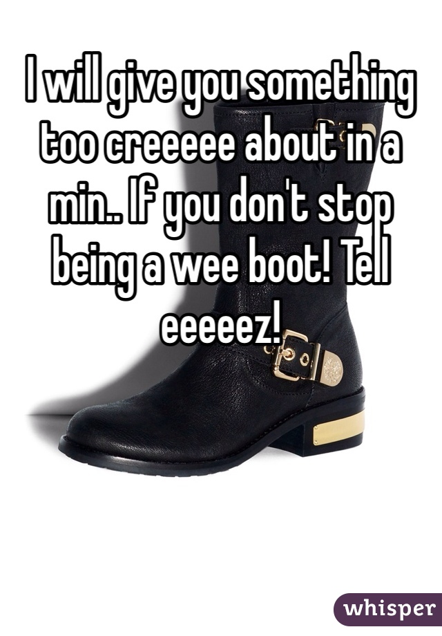 I will give you something too creeeee about in a min.. If you don't stop being a wee boot! Tell eeeeez!