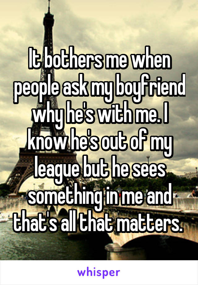 It bothers me when people ask my boyfriend why he's with me. I know he's out of my league but he sees something in me and that's all that matters. 