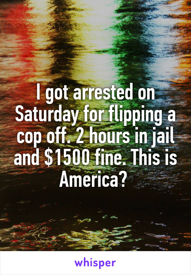 I got arrested on Saturday for flipping a cop off. 2 hours in jail and $1500 fine. This is America? 