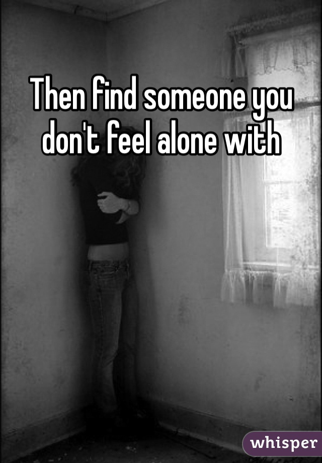 Then find someone you don't feel alone with 