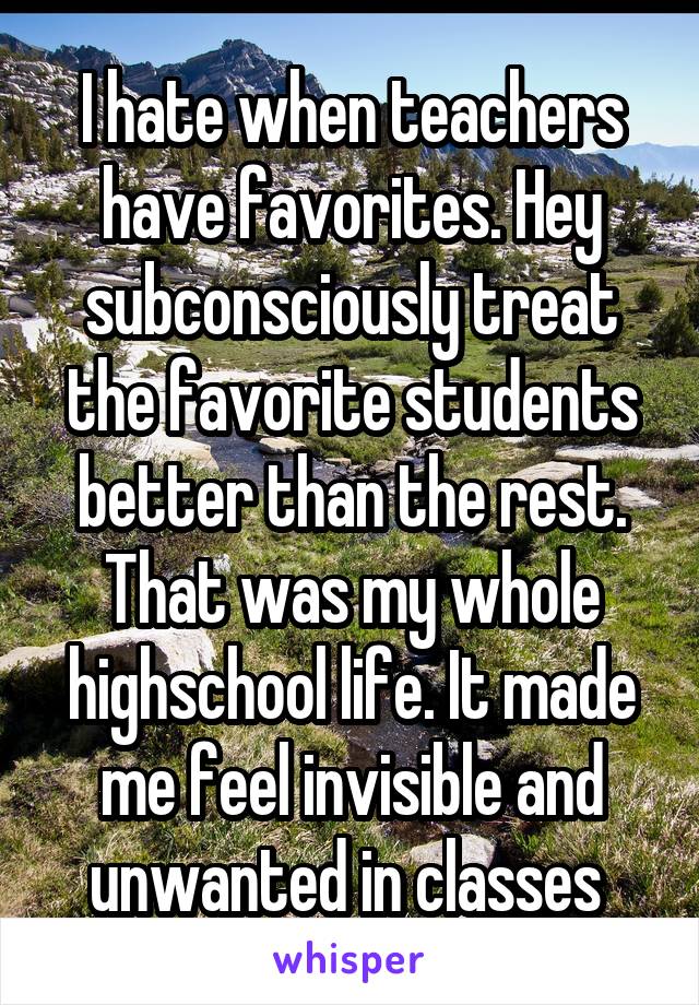 I hate when teachers have favorites. Hey subconsciously treat the favorite students better than the rest. That was my whole highschool life. It made me feel invisible and unwanted in classes 