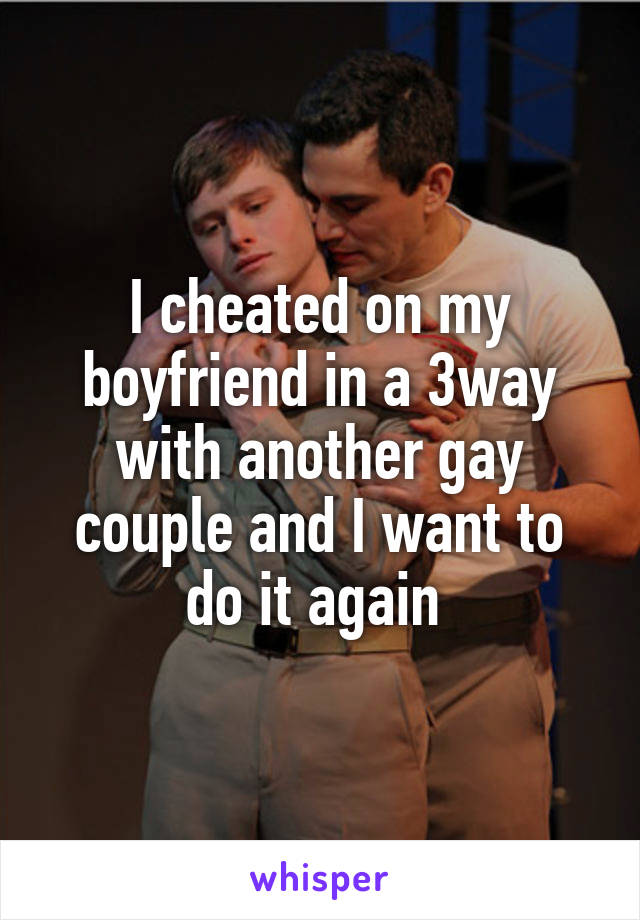 I cheated on my boyfriend in a 3way with another gay couple and I want to do it again 