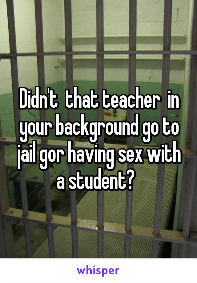 Didn't  that teacher  in your background go to jail gor having sex with a student?  