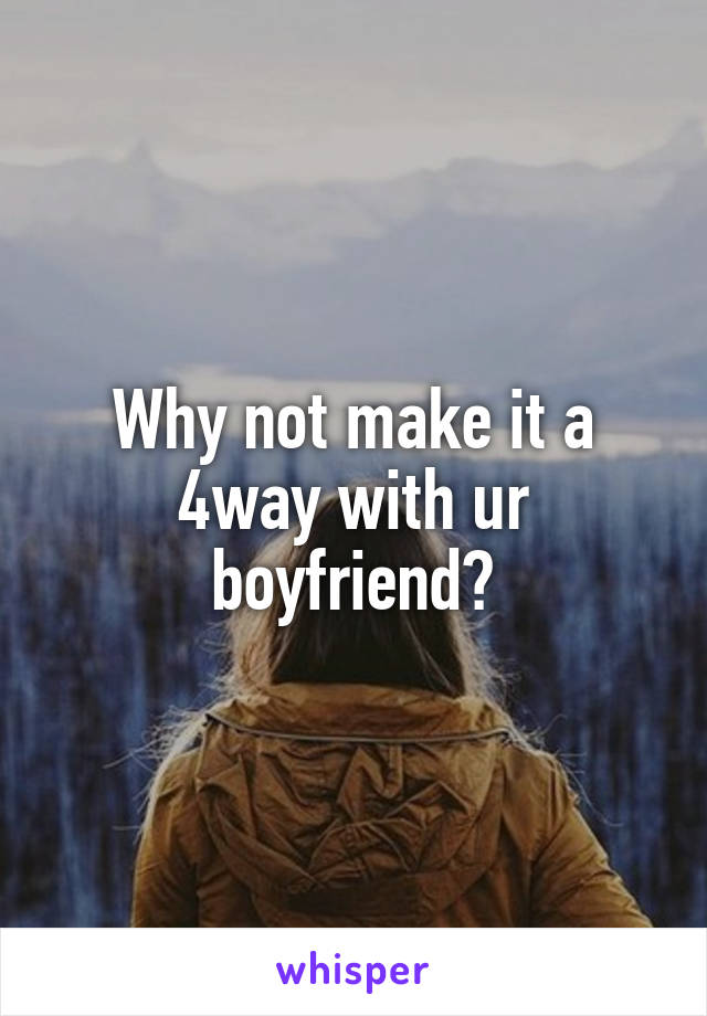 Why not make it a 4way with ur boyfriend?