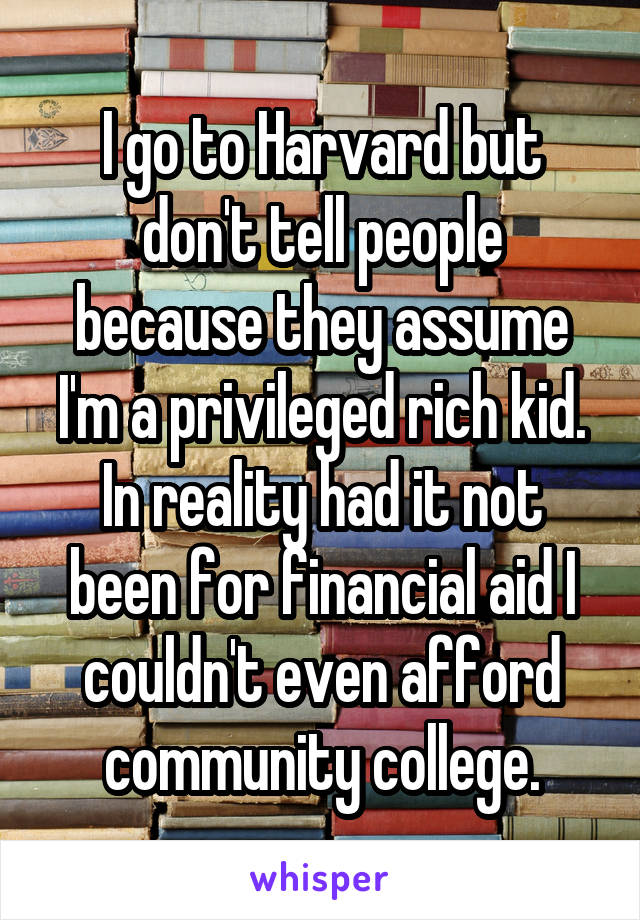 I go to Harvard but don't tell people because they assume I'm a privileged rich kid. In reality had it not been for financial aid I couldn't even afford community college.