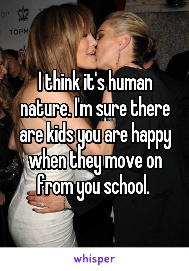 I think it's human nature. I'm sure there are kids you are happy when they move on from you school. 