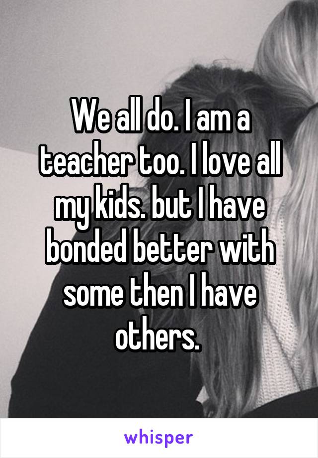 We all do. I am a teacher too. I love all my kids. but I have bonded better with some then I have others. 