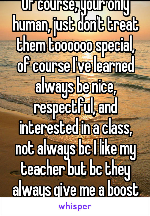 Of course, your only human, just don't treat them toooooo special, of course I've learned always be nice, respectful, and interested in a class, not always bc I like my teacher but bc they always give me a boost on grades😳