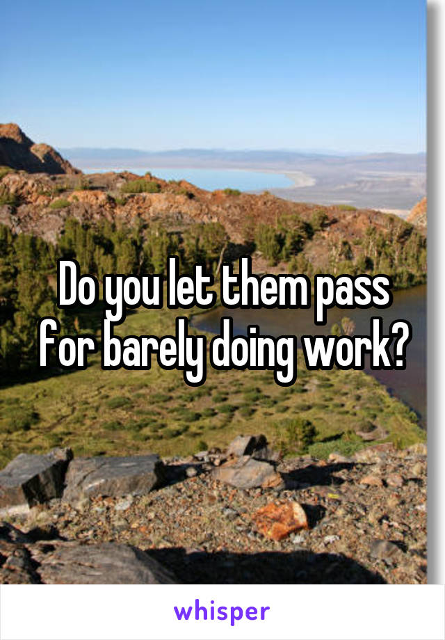 Do you let them pass for barely doing work?