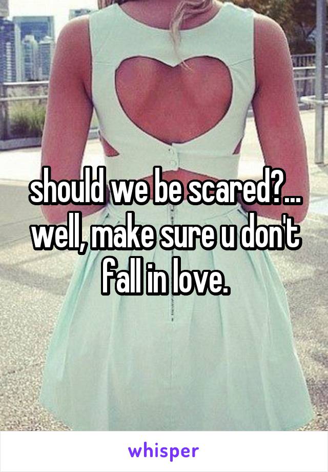 should we be scared?... well, make sure u don't fall in love.