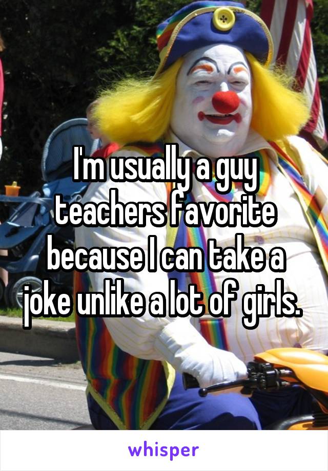 I'm usually a guy teachers favorite because I can take a joke unlike a lot of girls. 