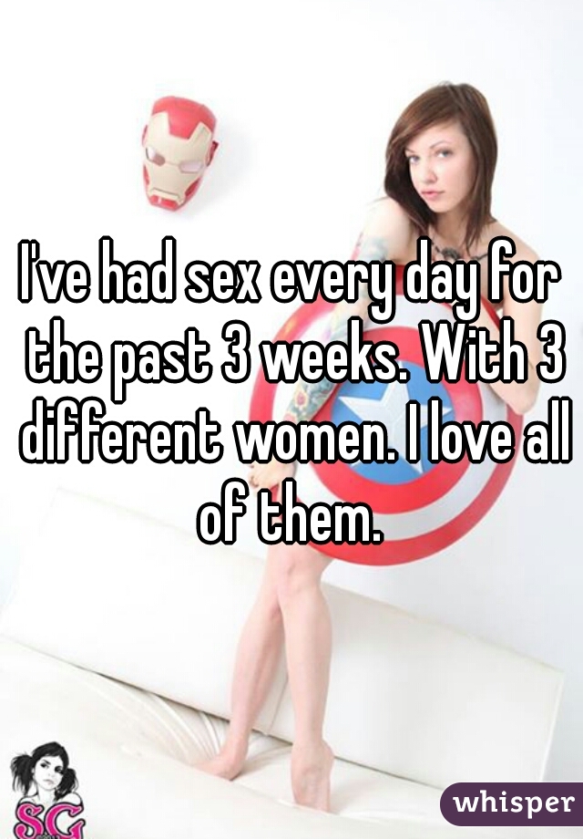 I've had sex every day for the past 3 weeks. With 3 different women. I love all of them. 