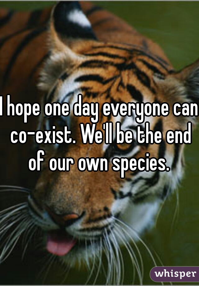 I hope one day everyone can co-exist. We'll be the end of our own species. 