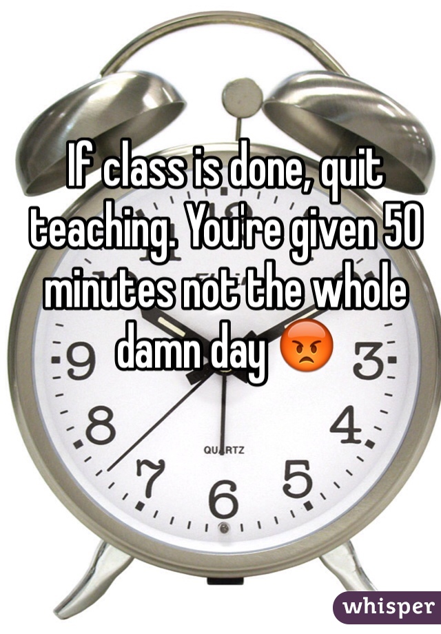 If class is done, quit teaching. You're given 50 minutes not the whole damn day 😡