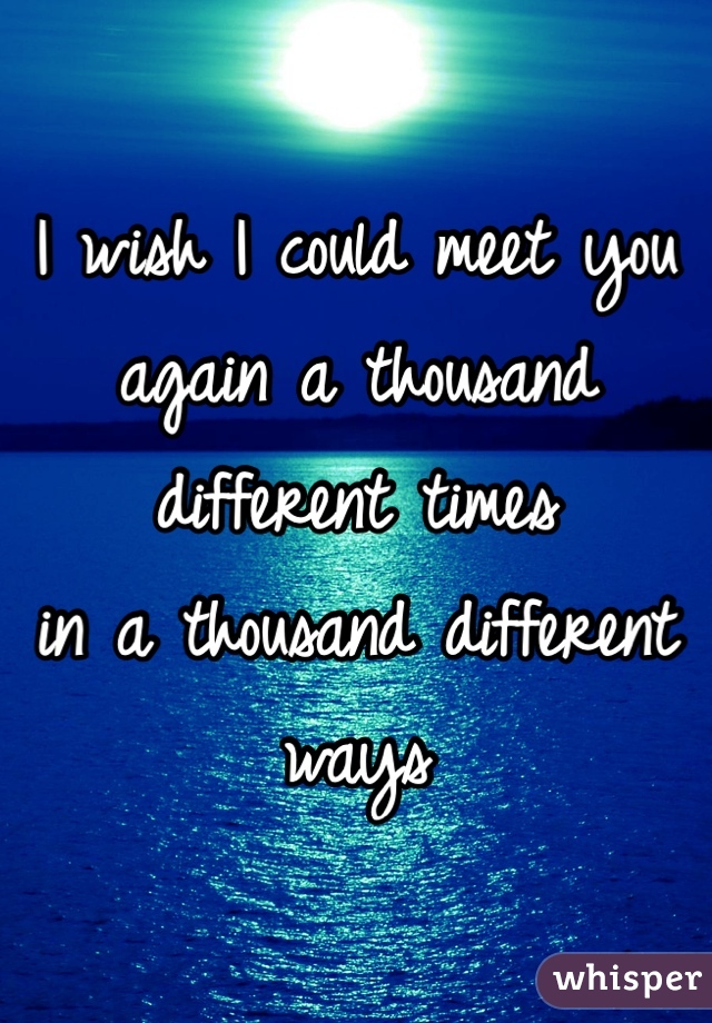 I wish I could meet you again a thousand different times 
in a thousand different ways 