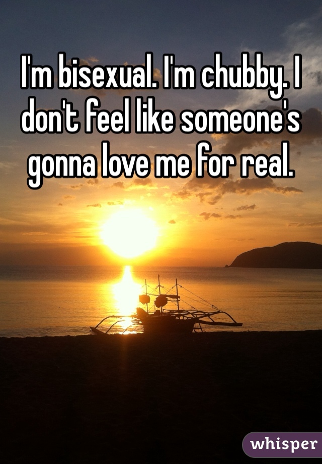 I'm bisexual. I'm chubby. I don't feel like someone's gonna love me for real. 