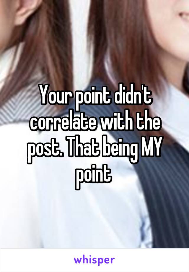 Your point didn't correlate with the post. That being MY point 