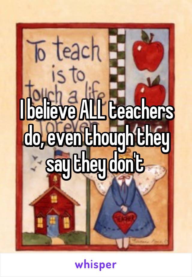 I believe ALL teachers do, even though they say they don't 