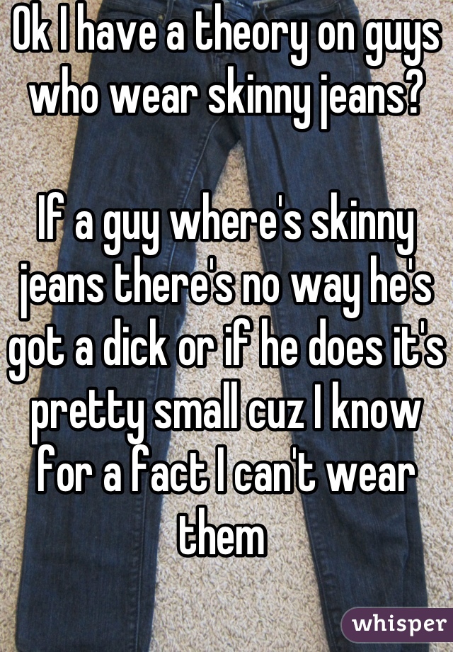 Ok I have a theory on guys who wear skinny jeans?

If a guy where's skinny jeans there's no way he's got a dick or if he does it's pretty small cuz I know for a fact I can't wear them 