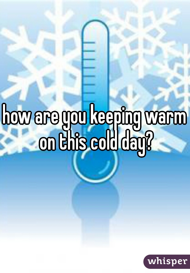 how are you keeping warm on this cold day?