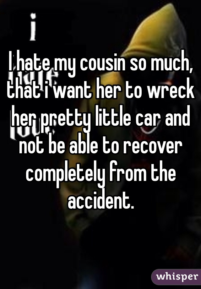 I hate my cousin so much, that i want her to wreck her pretty little car and not be able to recover completely from the accident. 