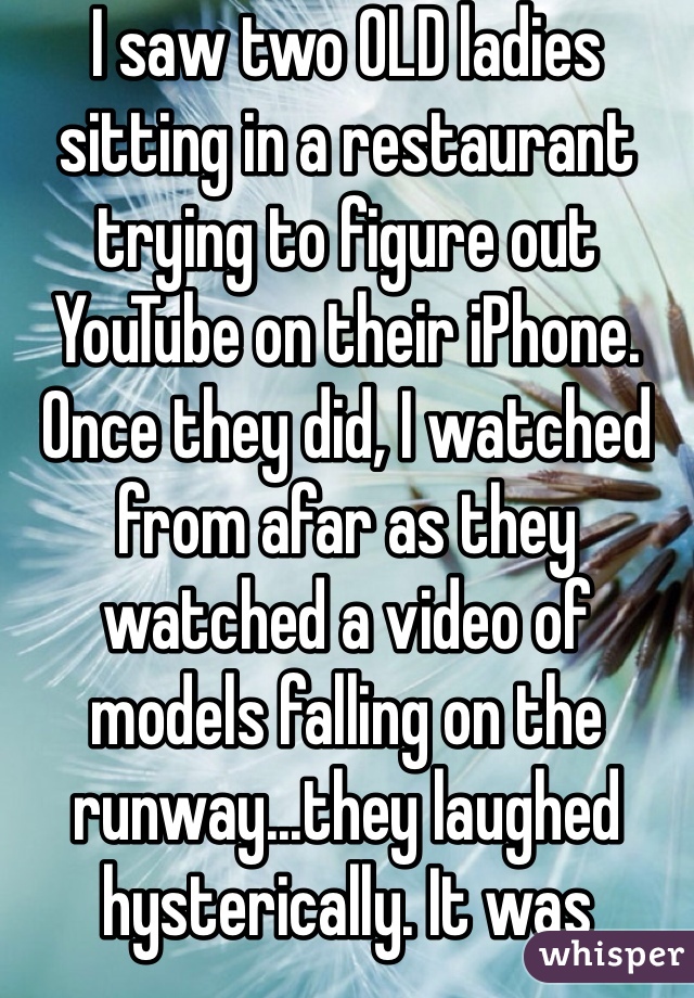 I saw two OLD ladies sitting in a restaurant trying to figure out YouTube on their iPhone. Once they did, I watched from afar as they watched a video of models falling on the runway...they laughed hysterically. It was hilarious!