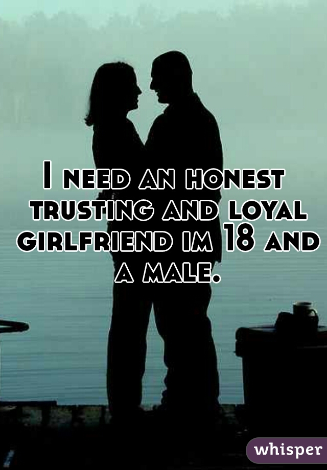I need an honest trusting and loyal girlfriend im 18 and a male.